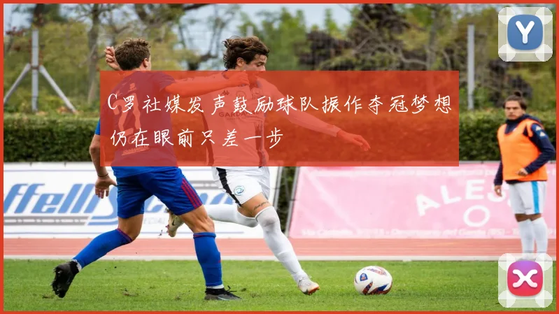C罗社媒发声鼓励球队振作夺冠梦想仍在眼前只差一步
