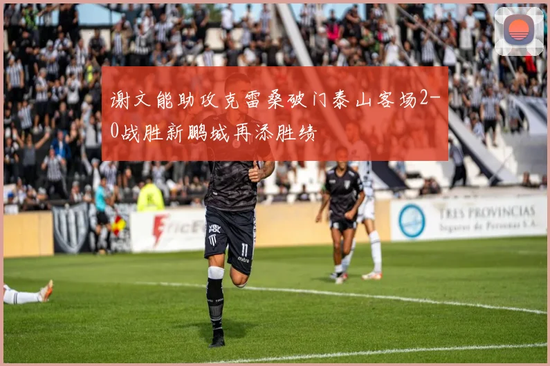 谢文能助攻克雷桑破门泰山客场2-0战胜新鹏城再添胜绩
