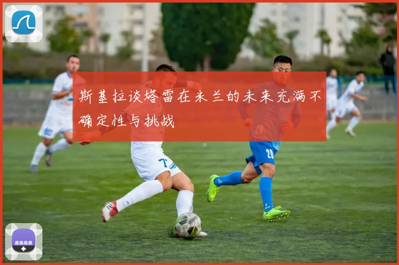 斯基拉谈塔雷在米兰的未来充满不确定性与挑战