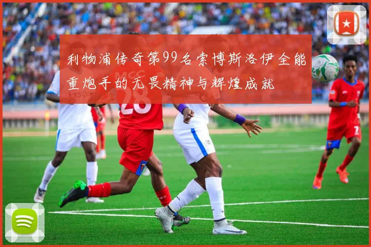 利物浦传奇第99名索博斯洛伊全能重炮手的无畏精神与辉煌成就
