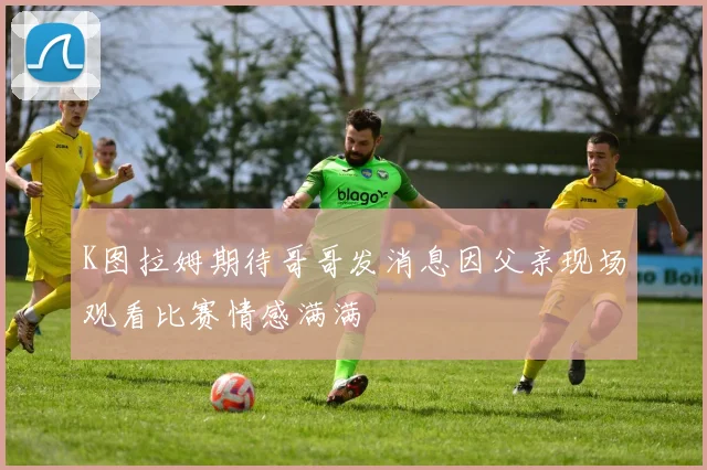 K图拉姆期待哥哥发消息因父亲现场观看比赛情感满满