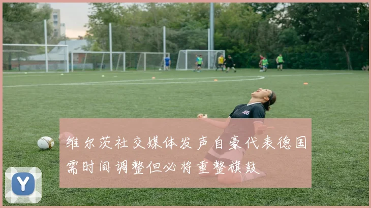 维尔茨社交媒体发声自豪代表德国需时间调整但必将重整旗鼓
