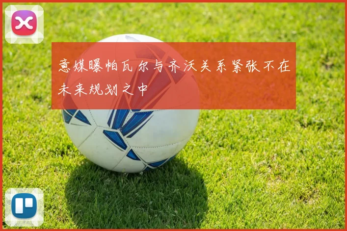 意媒曝帕瓦尔与齐沃关系紧张不在未来规划之中