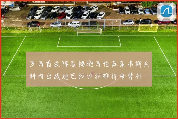 罗马首发阵容揭晓马伦苏莱韦斯利科内出战迪巴拉沙拉维待命替补