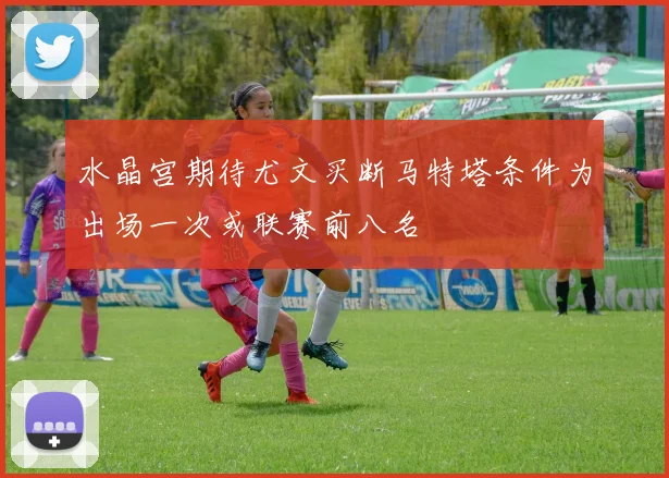 水晶宫期待尤文买断马特塔条件为出场一次或联赛前八名