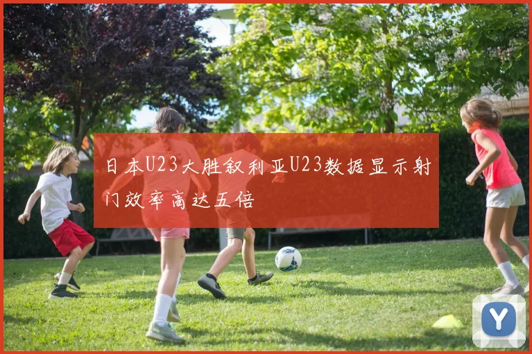 日本U23大胜叙利亚U23数据显示射门效率高达五倍