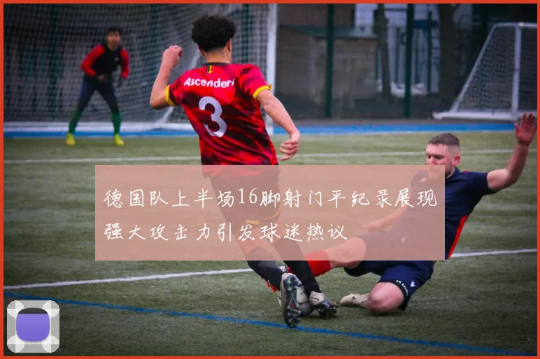 德国队上半场16脚射门平纪录展现强大攻击力引发球迷热议